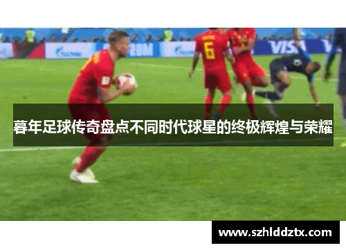 暮年足球传奇盘点不同时代球星的终极辉煌与荣耀