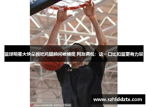 篮球明星大快朵颐吃鸡腿瞬间被捕捉 网友调侃：这一口比扣篮更有力量
